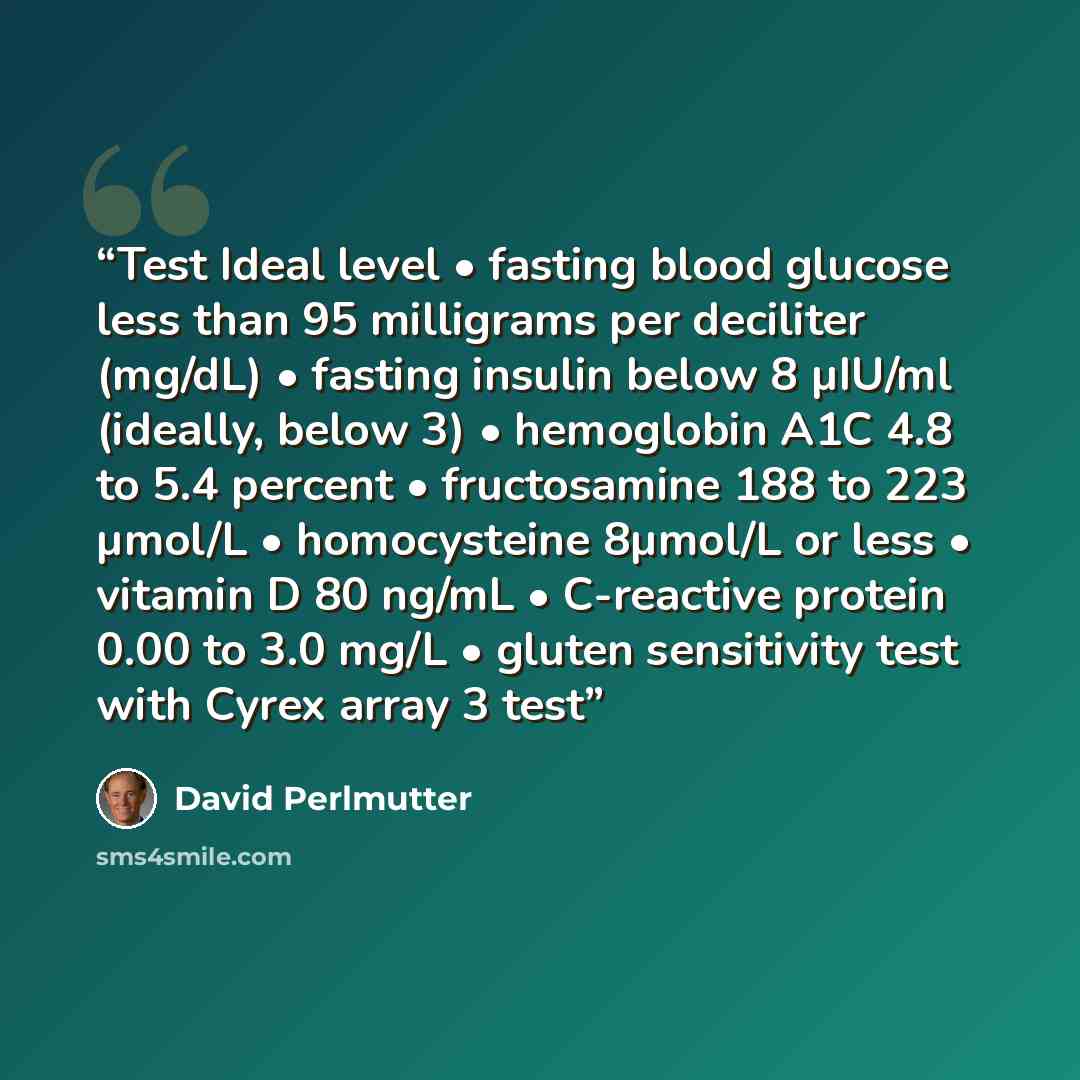 “Test Ideal level • fasting blood glucose less than 95 milligrams per deciliter (mg/dL) • fasting insulin below 8 µIU/ml (ideally, below 3) • hemoglobin A1C 4.8 to 5.4 percent • fructosamine 188 to 223 µmol/L • homocysteine 8µmol/L or less • vitamin D 80 ng/mL • C-reactive protein 0.00 to 3.0 mg/L…” quote by David Perlmutter
