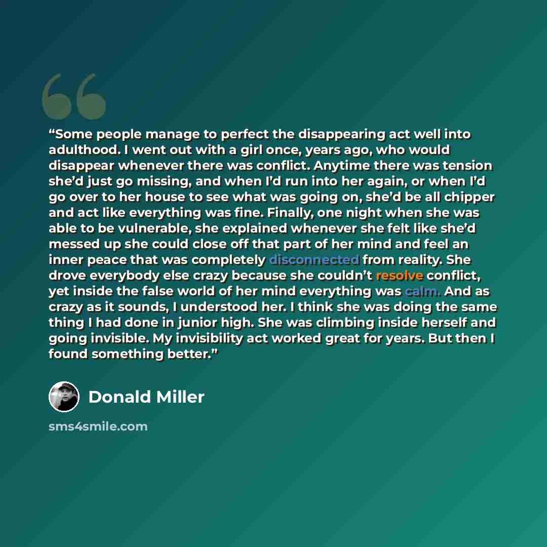 “Some people manage to perfect the disappearing act well into adulthood. I went out with a girl once, years ago, who would disappear whenever there was conflict. Anytime there was tension she’d just go missing, and when I’d run into her again, or when I’d go over to her house to see what was going…” quote by Donald Miller