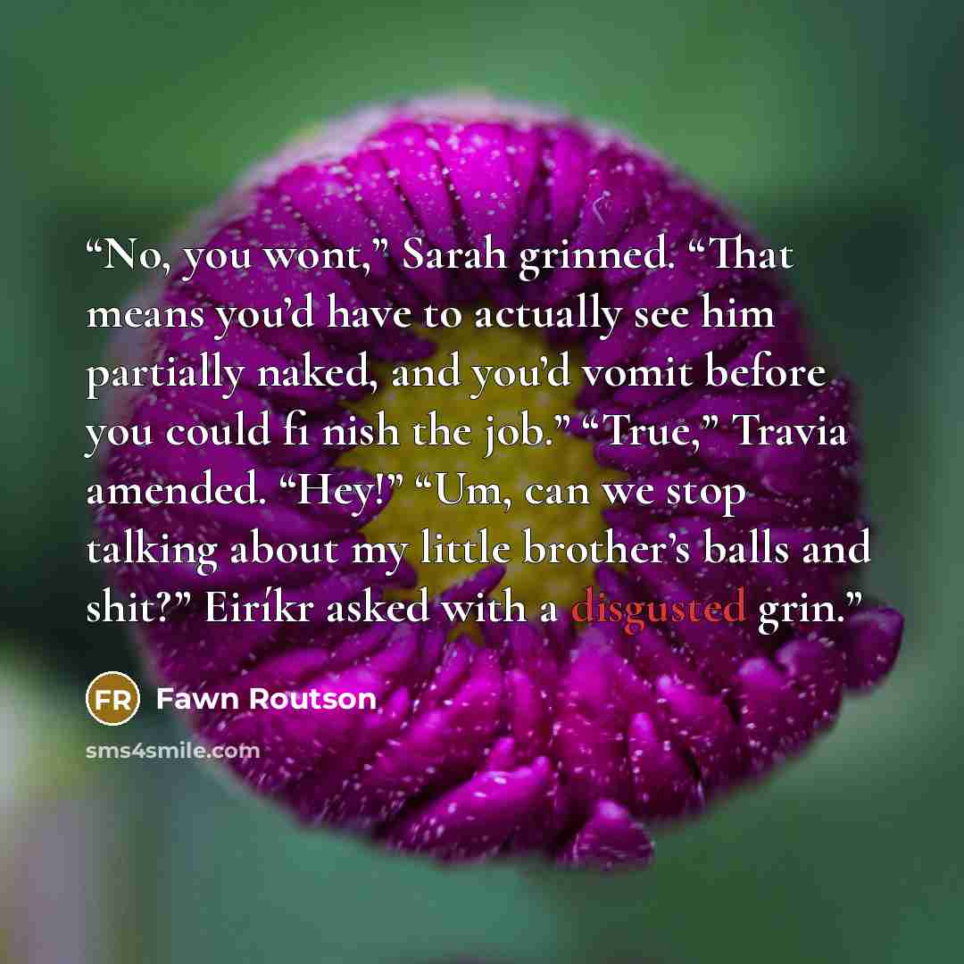 “No, you wont,” Sarah grinned. “That means you’d have to actually see him partially naked, and you’d vomit before you could fi nish the job.” “True,” Travia amended. “Hey!” “Um, can we stop talking about my little brother’s balls and shit?” Eiríkr asked with a disgusted grin.” quote by Fawn Routson