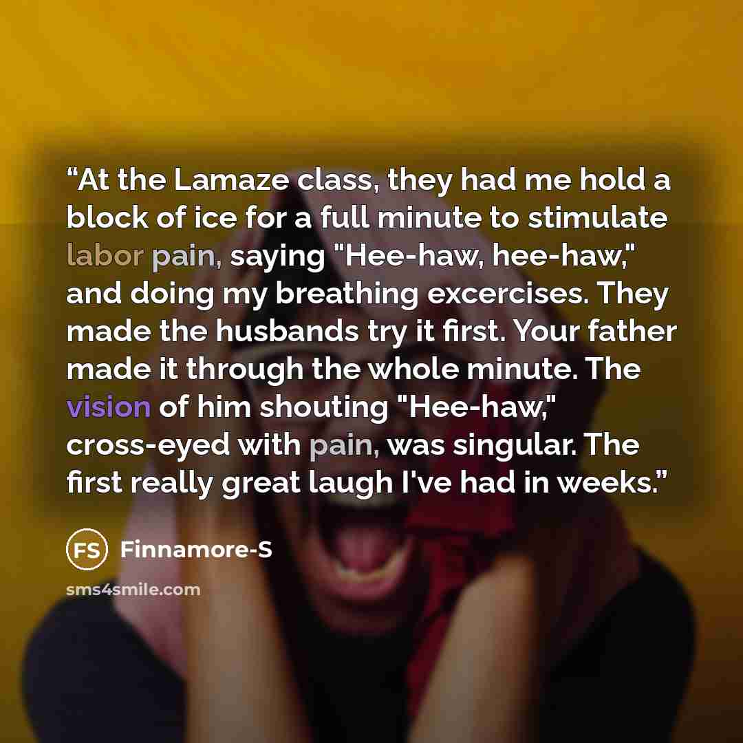 “At the Lamaze class, they had me hold a block of ice for a full minute to stimulate labor pain, saying "Hee-haw, hee-haw," and doing my breathing excercises. They made the husbands try it first. Your father made it through the whole minute. The vision of him shouting "Hee-haw," cross-eyed with…” quote by Finnamore-S