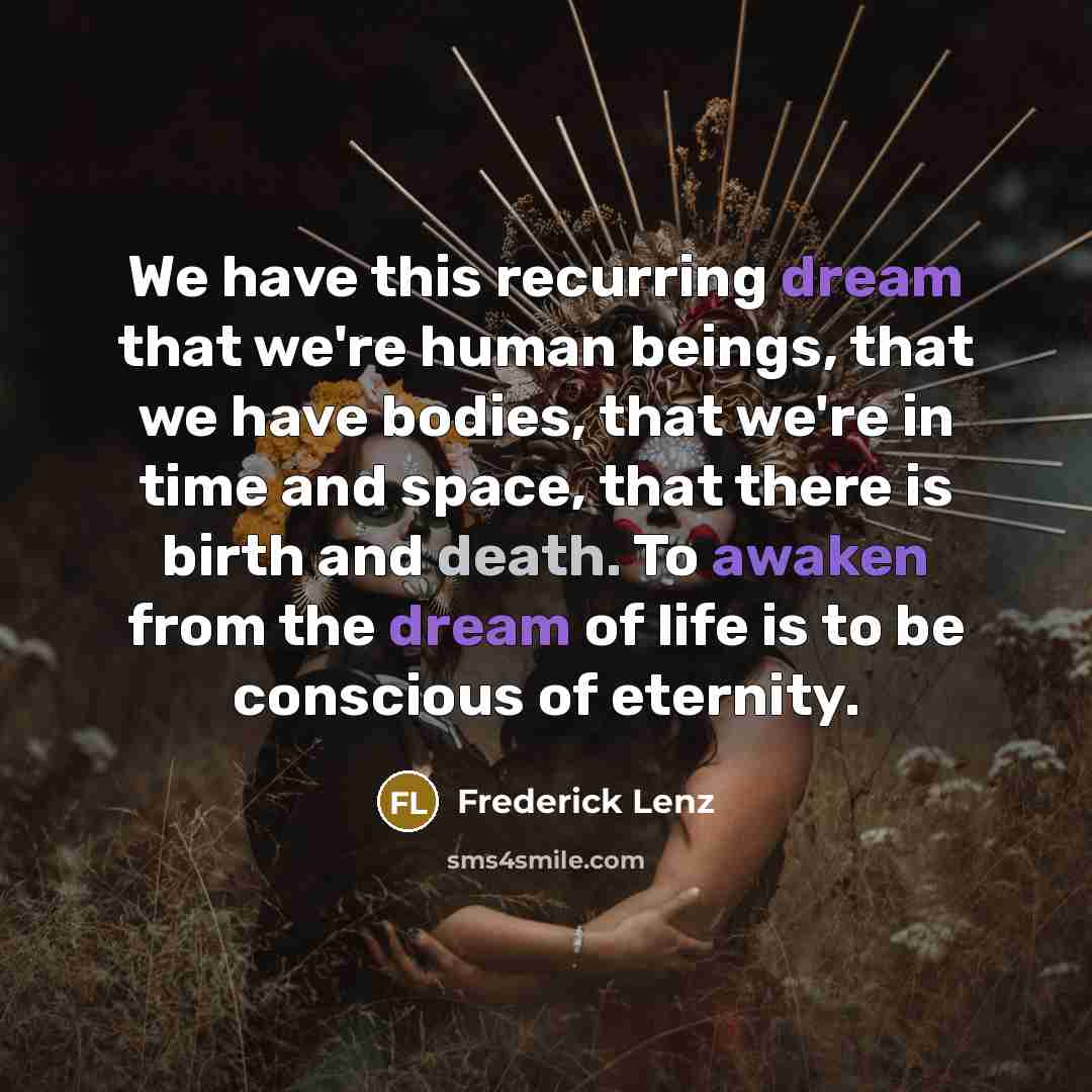 “We have this recurring dream that we're human beings, that we have bodies, that we're in time and space, that there is birth and death. To awaken from the dream of life is to be conscious of eternity.” quote by Frederick Lenz