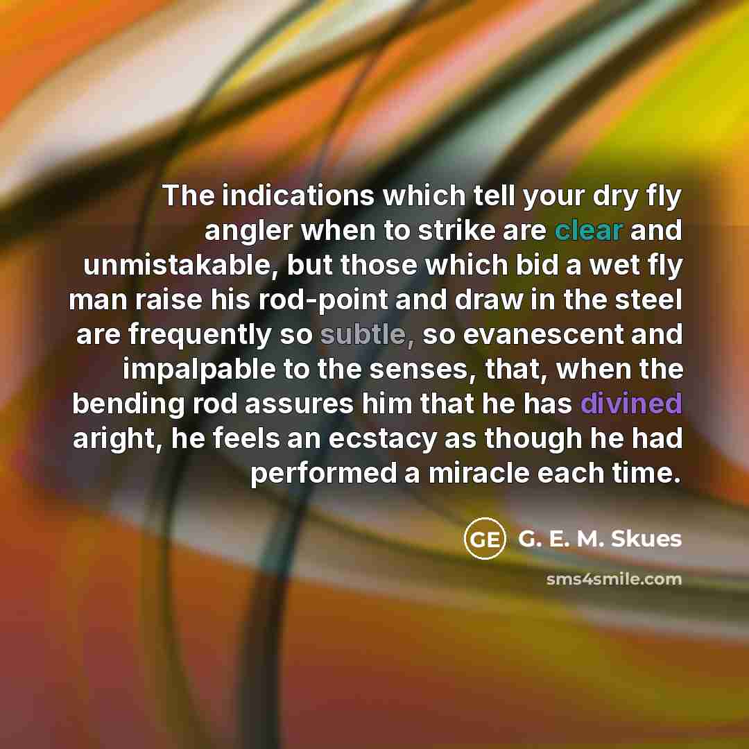 “The indications which tell your dry fly angler when to strike are clear and unmistakable, but those which bid a wet fly man raise his rod-point and draw in the steel are frequently so subtle, so evanescent and impalpable to the senses, that, when the bending rod assures him that he has divined…” quote by G. E. M. Skues