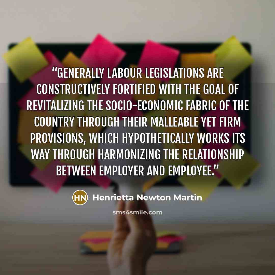 “Generally Labour Legislations are constructively fortified with the goal of revitalizing the socio-economic fabric of the country through their malleable yet firm provisions, which hypothetically works its way through harmonizing the relationship between employer and employee.” quote by Henrietta Newton Martin