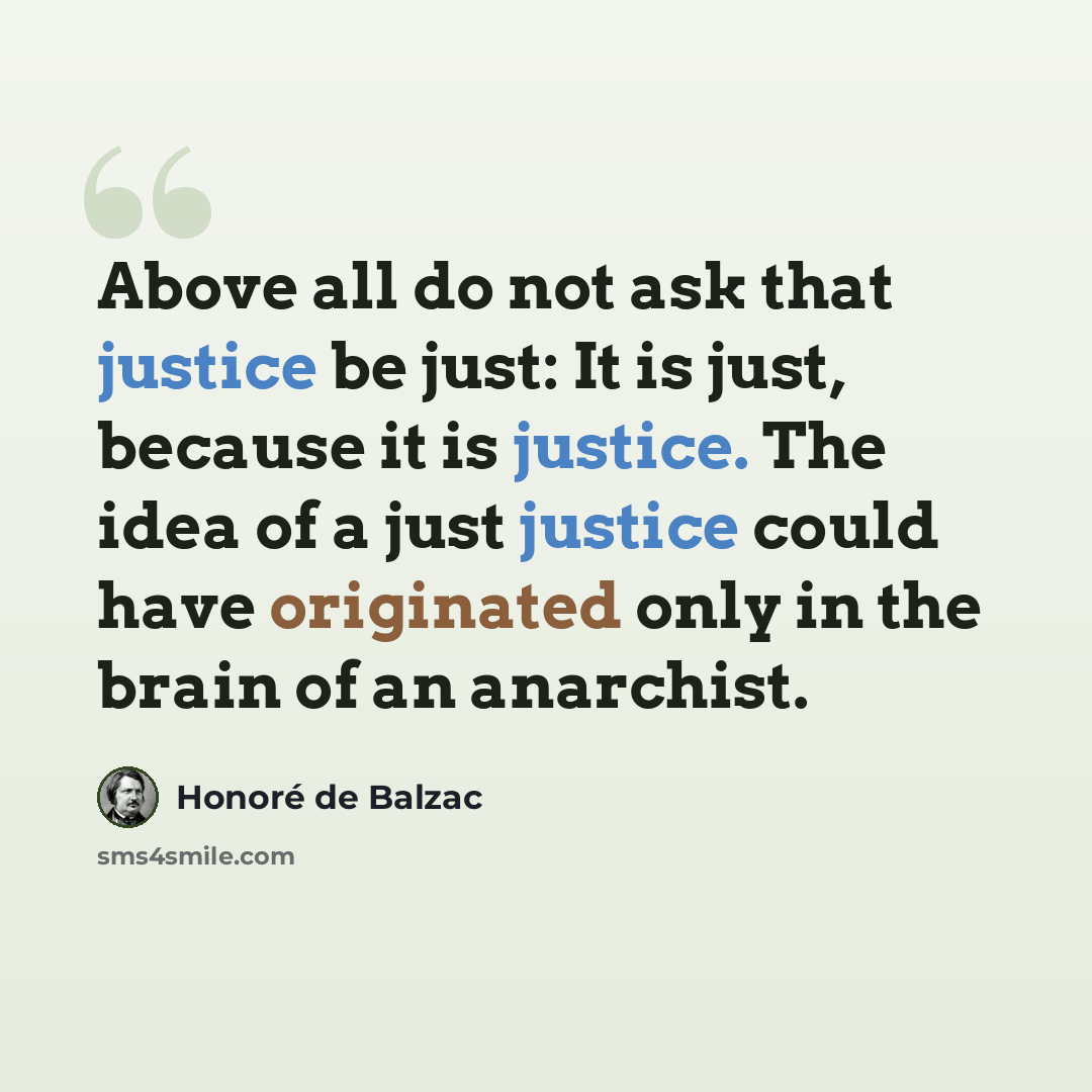 “Above all do not ask that justice be just: It is just, because it is justice. The idea of a just justice could have originated only in the brain of an anarchist.” quote by Honore de Balzac