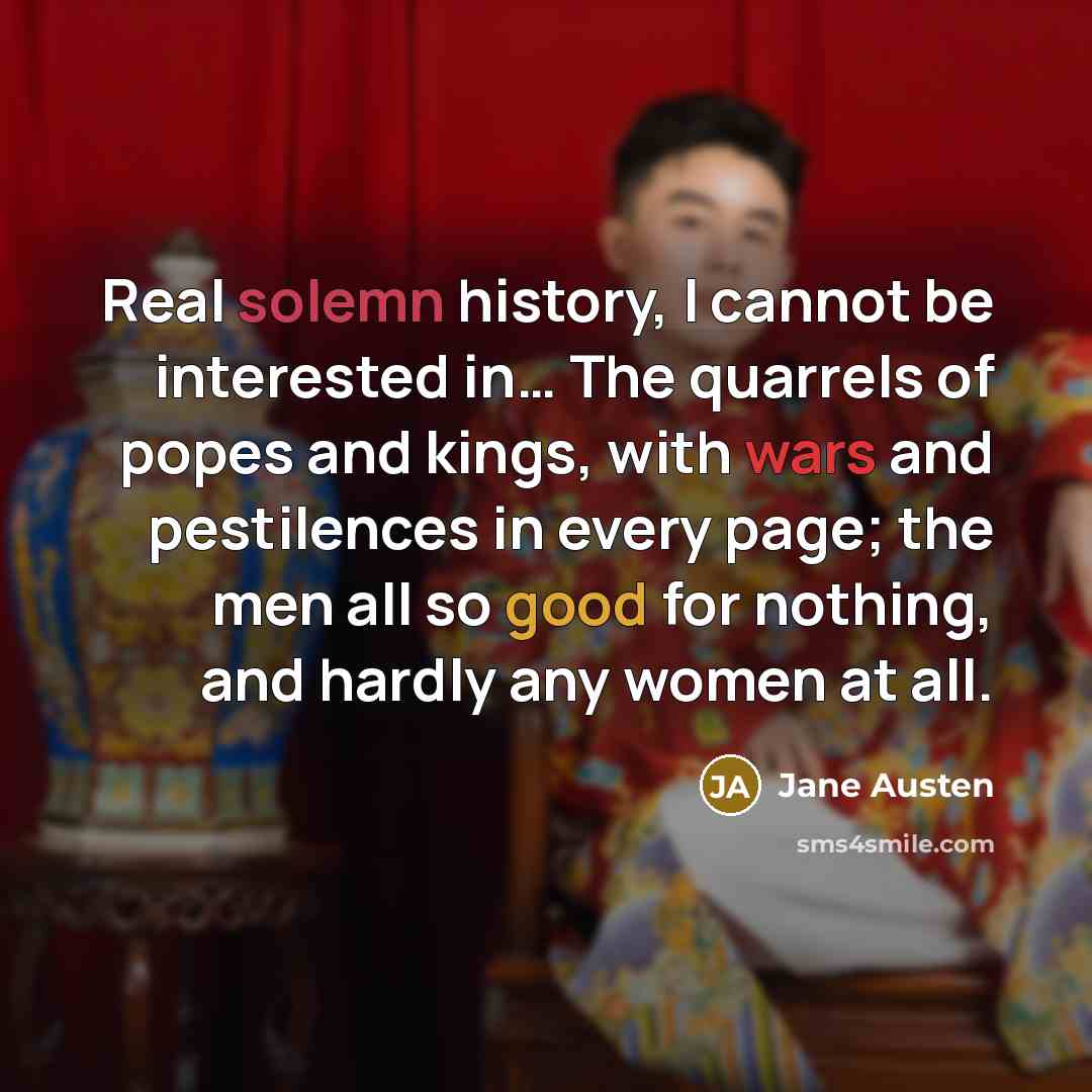 “Real solemn history, I cannot be interested in… The quarrels of popes and kings, with wars and pestilences in every page; the men all so good for nothing, and hardly any women at all.” quote by Jane Austen