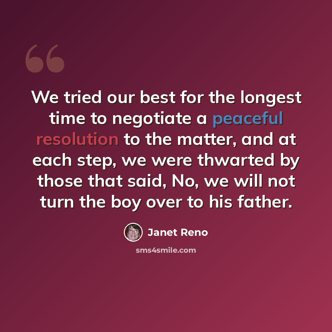 “We tried our best for the longest time to negotiate a peaceful resolution to the matter, and at each step, we were thwarted by those that said, No, we will not turn the boy over to his father.” quote by Janet Reno