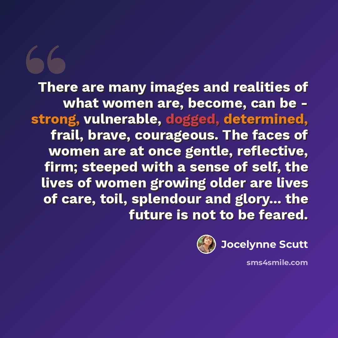 “There are many images and realities of what women are, become, can be - strong, vulnerable, dogged, determined, frail, brave, courageous. The faces of women are at once gentle, reflective, firm; steeped with a sense of self, the lives of women growing older are lives of care, toil, splendour and…” quote by Jocelynne Scutt