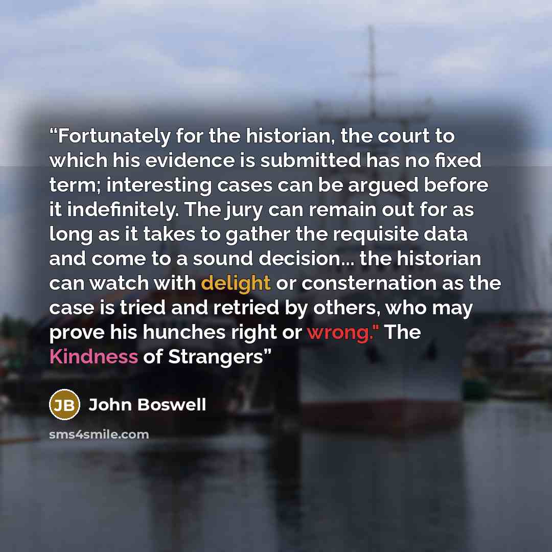 “Fortunately for the historian, the court to which his evidence is submitted has no fixed term; interesting cases can be argued before it indefinitely. The jury can remain out for as long as it takes to gather the requisite data and come to a sound decision... the historian can watch with delight…” quote by John Boswell