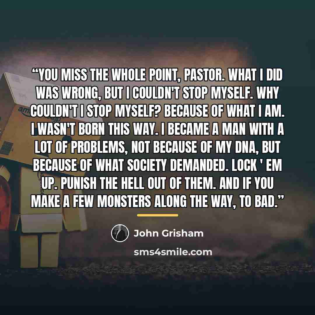 “You miss the whole point, Pastor. What I did was wrong, but I couldn't stop myself. Why couldn't I stop myself? Because of what I am. I wasn't born this way. I became a man with a lot of problems, not because of my DNA, but because of what society demanded. Lock ' em up. Punish the hell out of…” quote by John Grisham