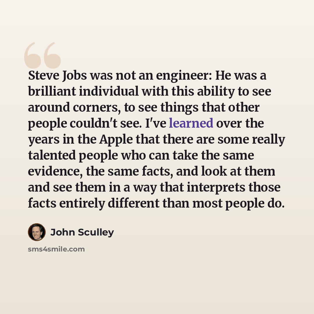 “Steve Jobs was not an engineer: He was a brilliant individual with this ability to see around corners, to see things that other people couldn't see. I've learned over the years in the Apple that there are some really talented people who can take the same evidence, the same facts, and look at them…” quote by John Sculley