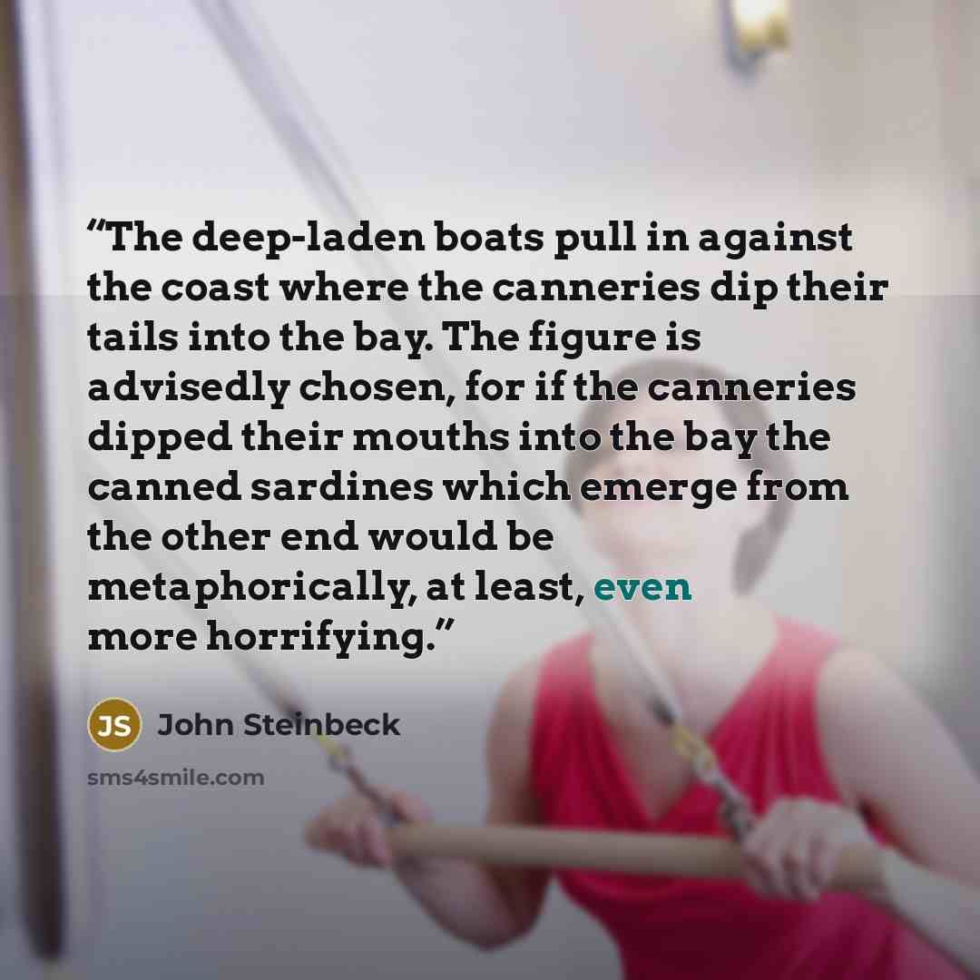 “The deep-laden boats pull in against the coast where the canneries dip their tails into the bay. The figure is advisedly chosen, for if the canneries dipped their mouths into the bay the canned sardines which emerge from the other end would be metaphorically, at least, even more horrifying.” quote by John Steinbeck