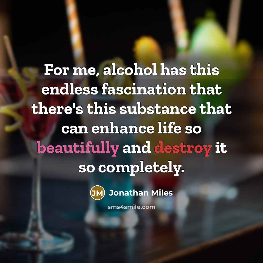 “For me, alcohol has this endless fascination that there's this substance that can enhance life so beautifully and destroy it so completely.” quote by Jonathan Miles