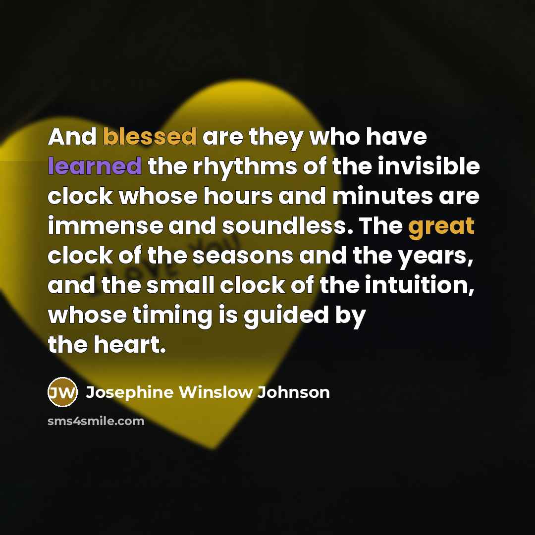 “And blessed are they who have learned the rhythms of the invisible clock whose hours and minutes are immense and soundless. The great clock of the seasons and the years, and the small clock of the intuition, whose timing is guided by the heart.” quote by Josephine Winslow Johnson