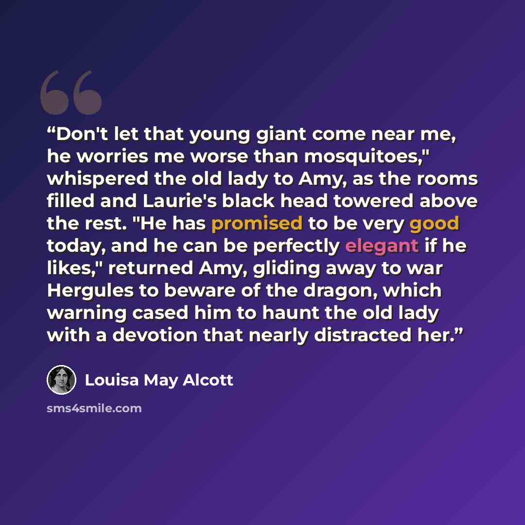 “Don't let that young giant come near me, he worries me worse than mosquitoes," whispered the old lady to Amy, as the rooms filled and Laurie's black head towered above the rest. "He has promised to be very good today, and he can be perfectly elegant if he likes," returned Amy, gliding away to war…” quote by Louisa May Alcott