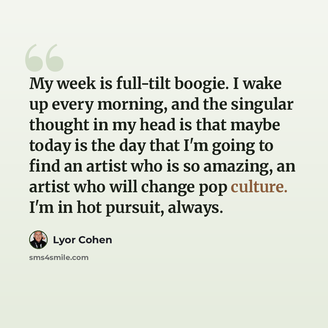 “My week is full-tilt boogie. I wake up every morning, and the singular thought in my head is that maybe today is the day that I'm going to find an artist who is so amazing, an artist who will change pop culture. I'm in hot pursuit, always.” quote by Lyor Cohen