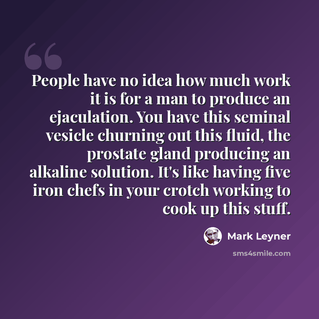 “People have no idea how much work it is for a man to produce an ejaculation. You have this seminal vesicle churning out this fluid, the prostate gland producing an alkaline solution. It's like having five iron chefs in your crotch working to cook up this stuff.” quote by Mark Leyner