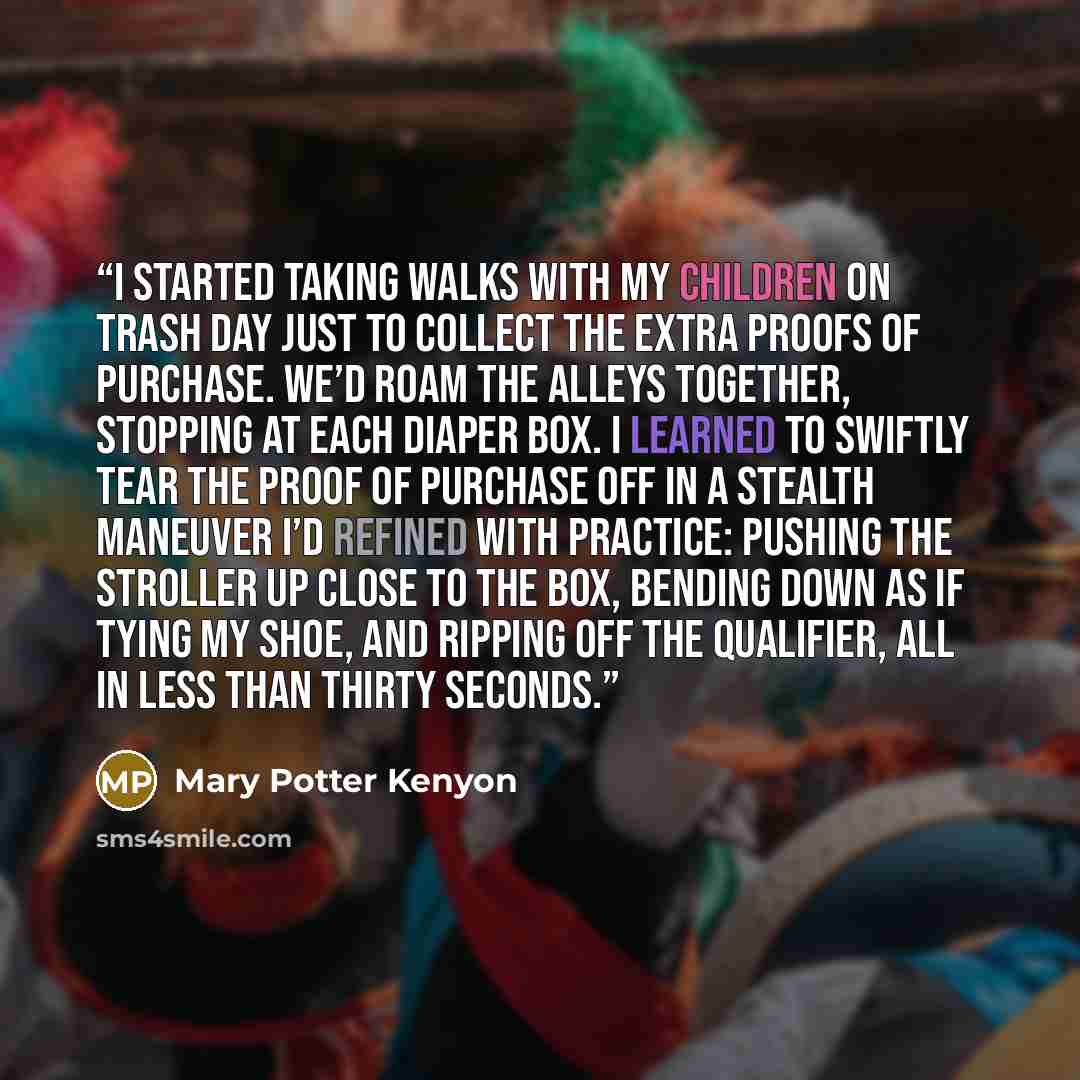 “I started taking walks with my children on trash day just to collect the extra proofs of purchase. We’d roam the alleys together, stopping at each diaper box. I learned to swiftly tear the proof of purchase off in a stealth maneuver I’d refined with practice: pushing the stroller up close to the…” quote by Mary Potter Kenyon