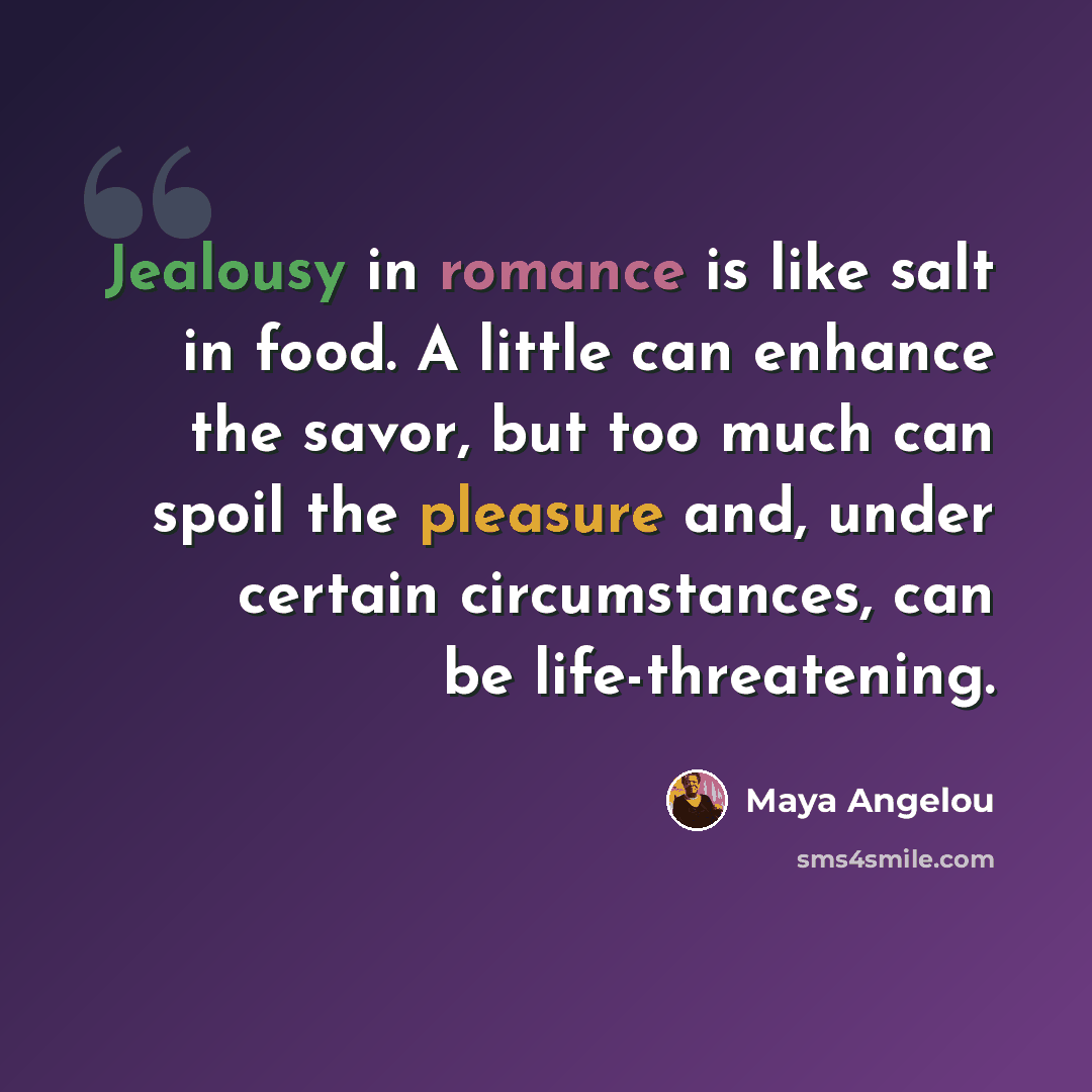 “Jealousy in romance is like salt in food. A little can enhance the savor, but too much can spoil the pleasure and, under certain circumstances, can be life-threatening.” quote by Maya Angelou