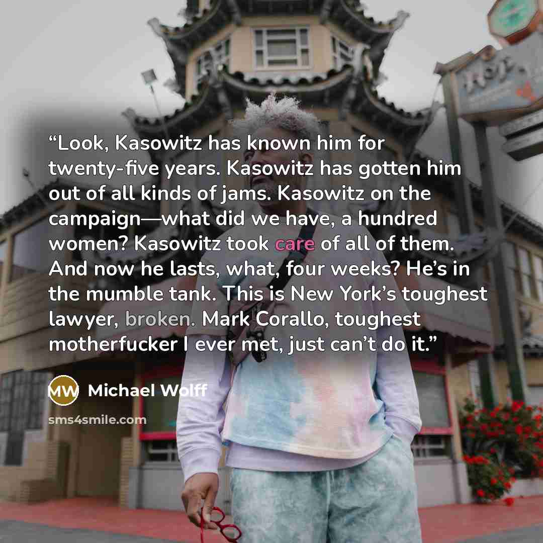 “Look, Kasowitz has known him for twenty-five years. Kasowitz has gotten him out of all kinds of jams. Kasowitz on the campaign—what did we have, a hundred women? Kasowitz took care of all of them. And now he lasts, what, four weeks? He’s in the mumble tank. This is New York’s toughest lawyer…” quote by Michael Wolff