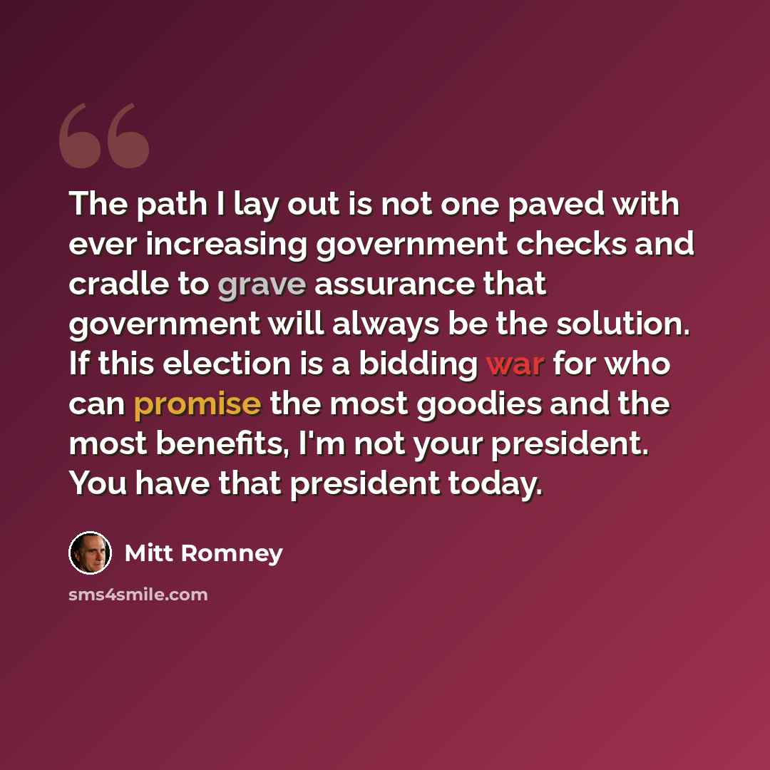 “The path I lay out is not one paved with ever increasing government checks and cradle to grave assurance that government will always be the solution. If this election is a bidding war for who can promise the most goodies and the most benefits, I'm not your president. You have that president today.” quote by Mitt Romney
