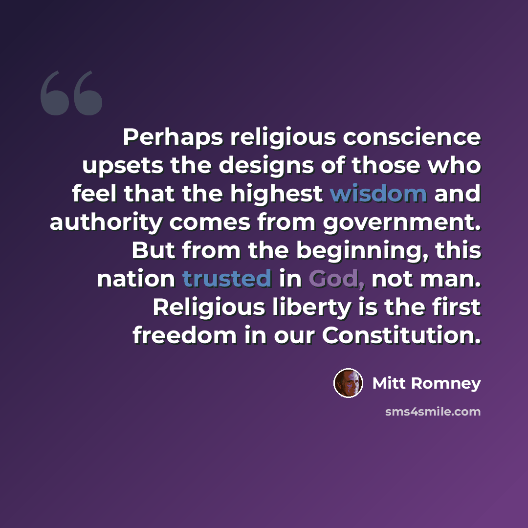“Perhaps religious conscience upsets the designs of those who feel that the highest wisdom and authority comes from government. But from the beginning, this nation trusted in God, not man. Religious liberty is the first freedom in our Constitution.” quote by Mitt Romney