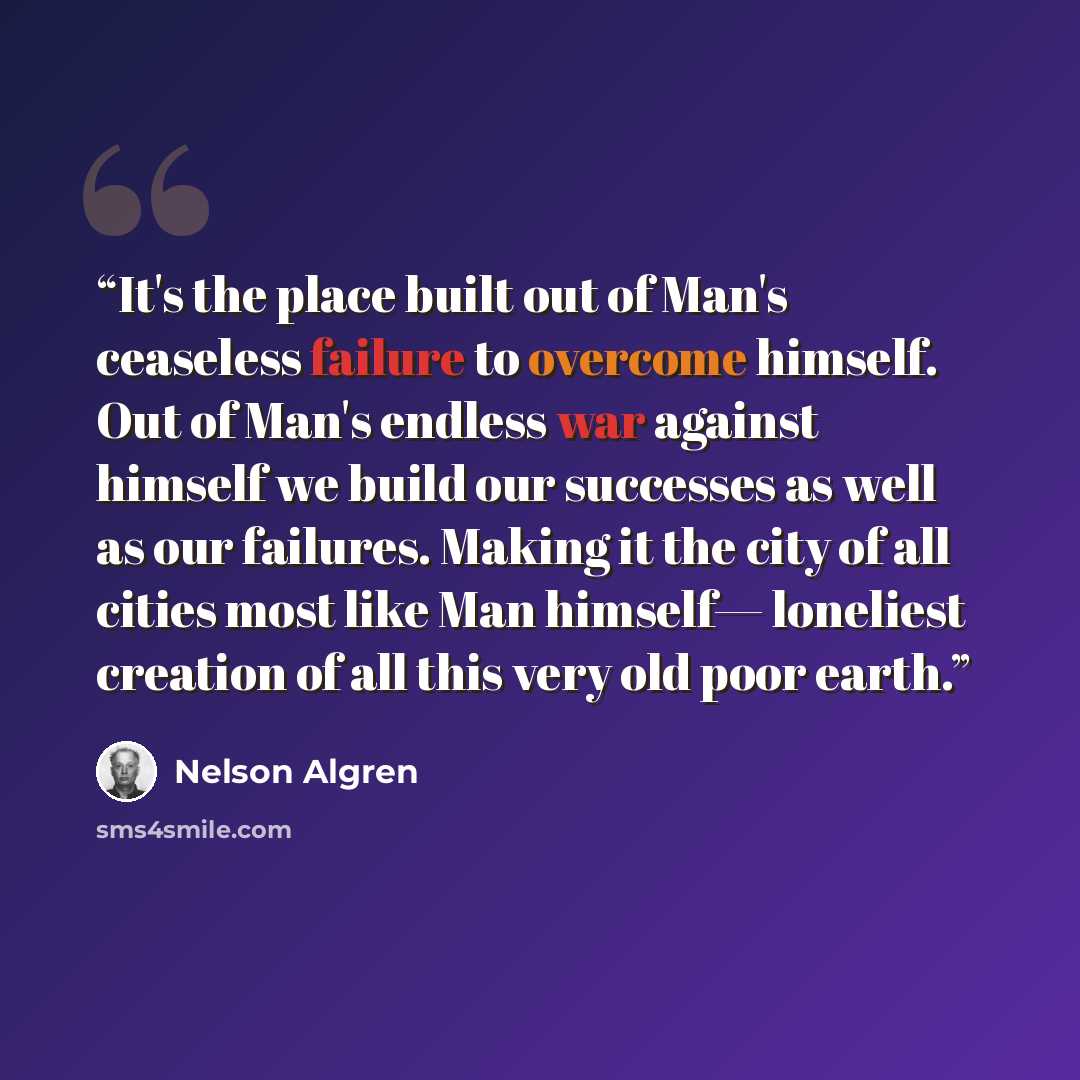 “It's the place built out of Man's ceaseless failure to overcome himself. Out of Man's endless war against himself we build our successes as well as our failures. Making it the city of all cities most like Man himself— loneliest creation of all this very old poor earth.” quote by Nelson Algren