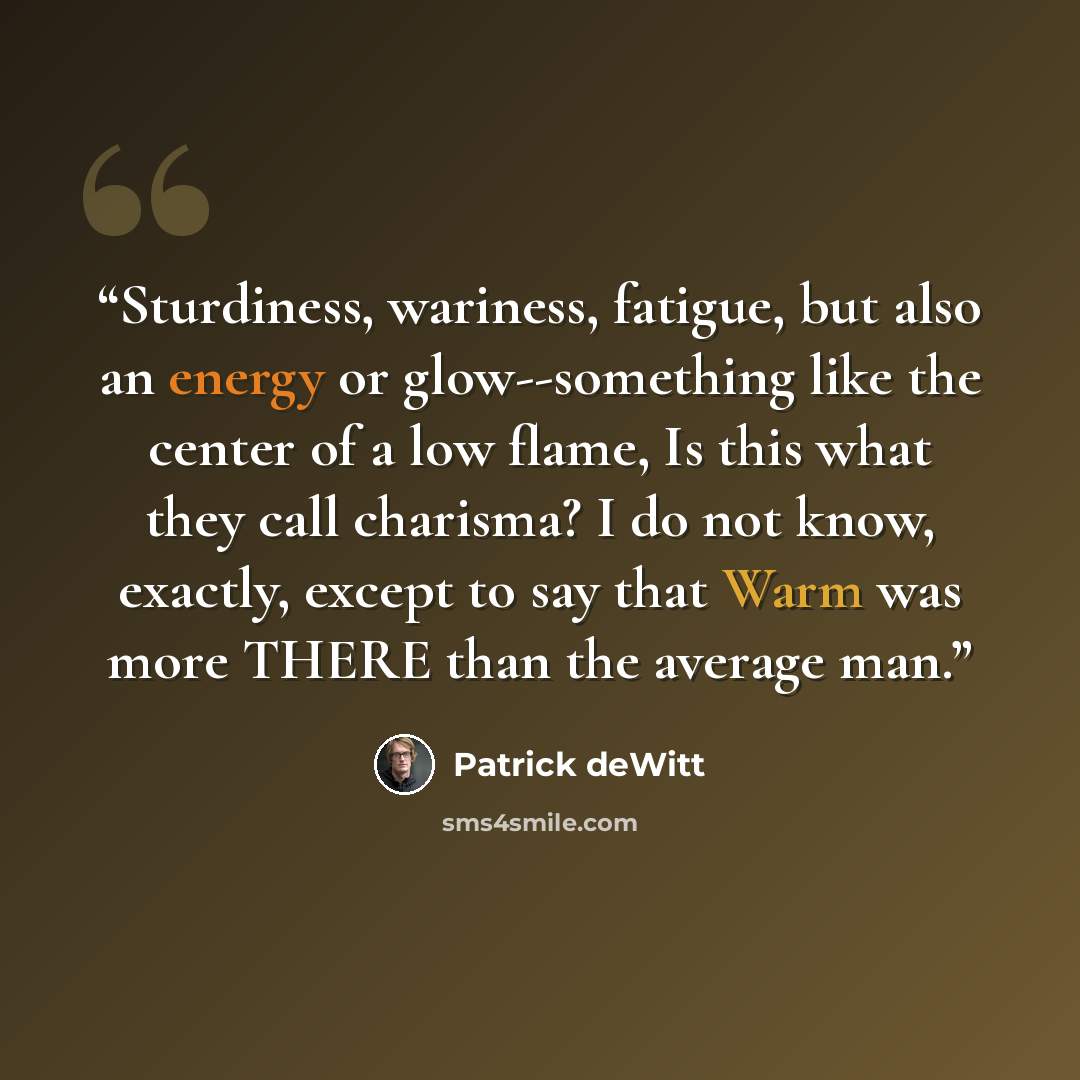 “Sturdiness, wariness, fatigue, but also an energy or glow--something like the center of a low flame, Is this what they call charisma? I do not know, exactly, except to say that Warm was more THERE than the average man.” quote by Patrick deWitt