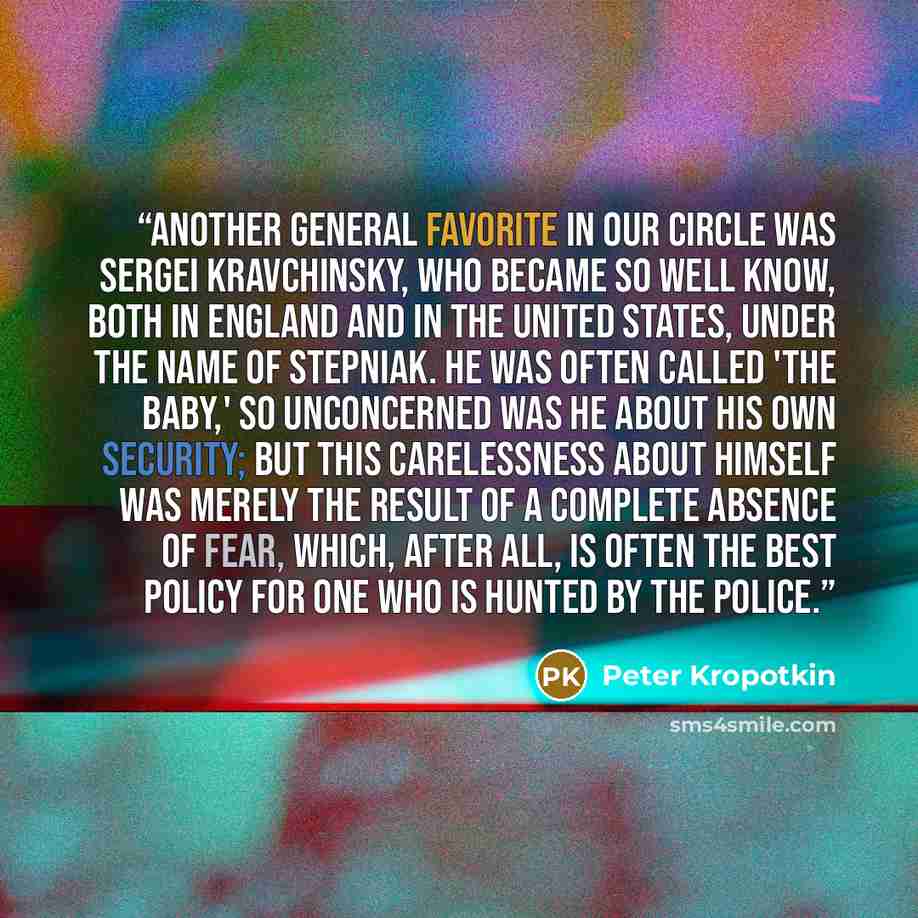 “Another general favorite in our circle was Sergei Kravchinsky, who became so well know, both in England and in the United States, under the name of Stepniak. He was often called 'the Baby,' so unconcerned was he about his own security; but this carelessness about himself was merely the result of a…” quote by Peter Kropotkin