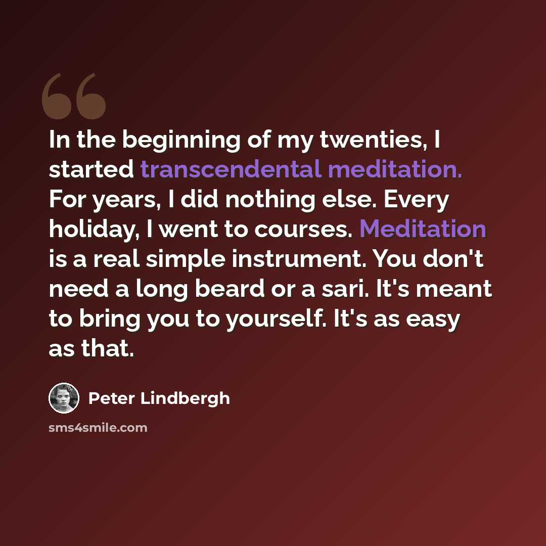 “In the beginning of my twenties, I started transcendental meditation. For years, I did nothing else. Every holiday, I went to courses. Meditation is a real simple instrument. You don't need a long beard or a sari. It's meant to bring you to yourself. It's as easy as that.” quote by Peter Lindbergh