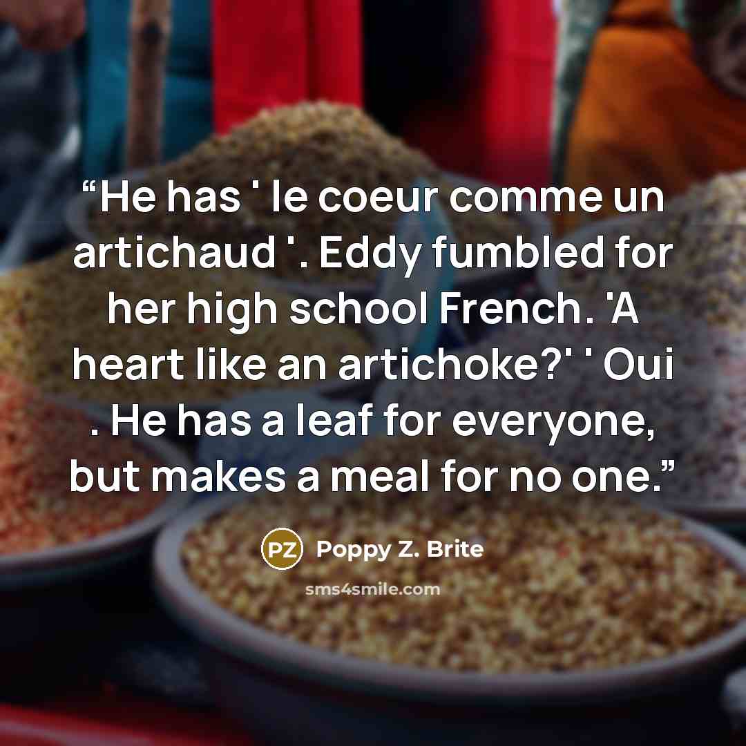 “He has ' le coeur comme un artichaud '. Eddy fumbled for her high school French. 'A heart like an artichoke?' ' Oui . He has a leaf for everyone, but makes a meal for no one.” quote by Poppy Z. Brite