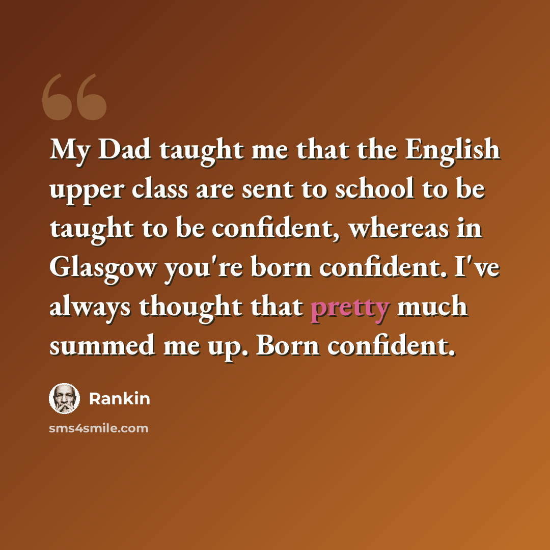 “My Dad taught me that the English upper class are sent to school to be taught to be confident, whereas in Glasgow you're born confident. I've always thought that pretty much summed me up. Born confident.” quote by Rankin