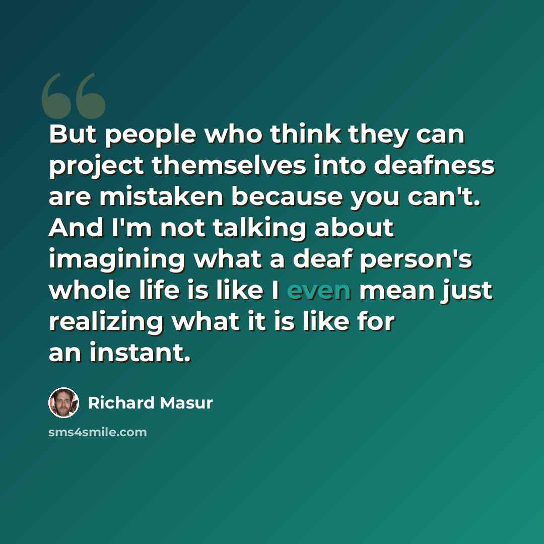“But people who think they can project themselves into deafness are mistaken because you can't. And I'm not talking about imagining what a deaf person's whole life is like I even mean just realizing what it is like for an instant.” quote by Richard Masur