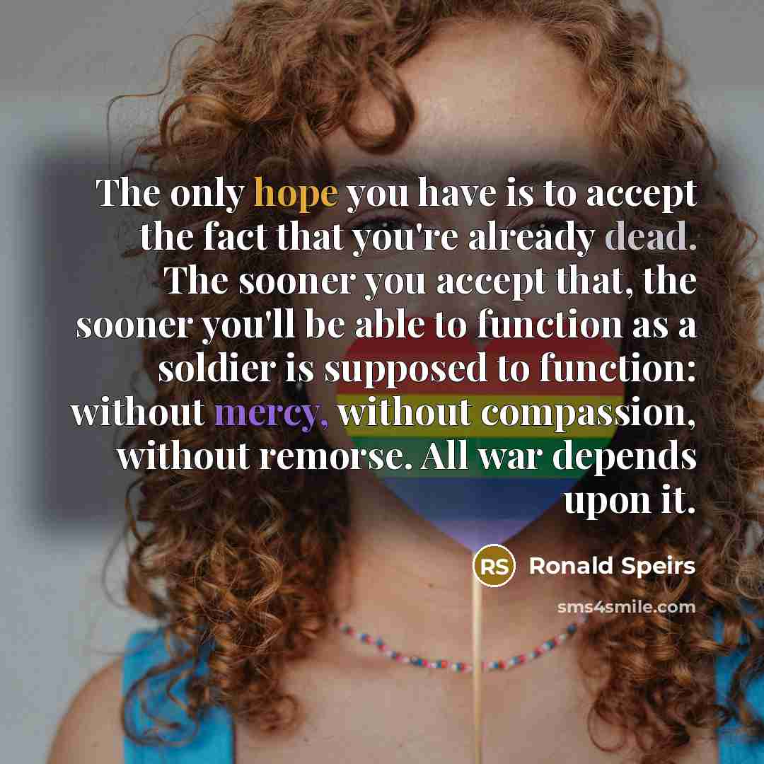 “The only hope you have is to accept the fact that you're already dead. The sooner you accept that, the sooner you'll be able to function as a soldier is supposed to function: without mercy, without compassion, without remorse. All war depends upon it.” quote by Ronald Speirs