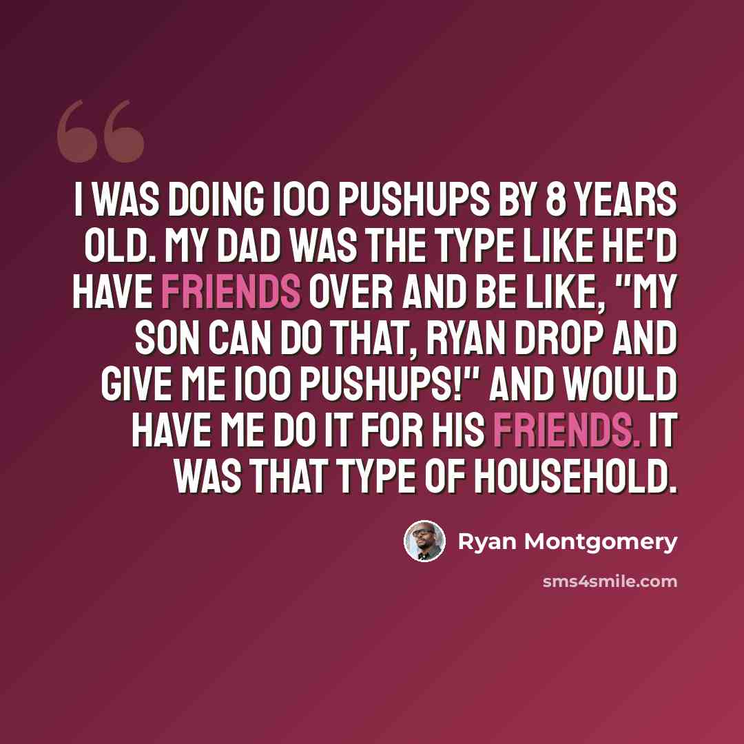 “I was doing 100 pushups by 8 years old. My dad was the type like he'd have friends over and be like, "My son can do that, Ryan drop and give me 100 pushups!" and would have me do it for his friends. It was that type of household.” quote by Ryan Montgomery