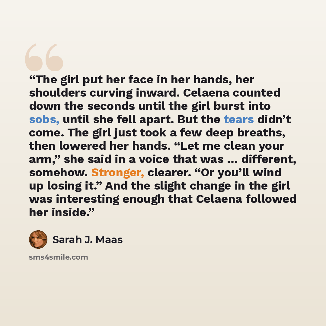 “The girl put her face in her hands, her shoulders curving inward. Celaena counted down the seconds until the girl burst into sobs, until she fell apart. But the tears didn’t come. The girl just took a few deep breaths, then lowered her hands. “Let me clean your arm,” she said in a voice that was ……” quote by Sarah J. Maas