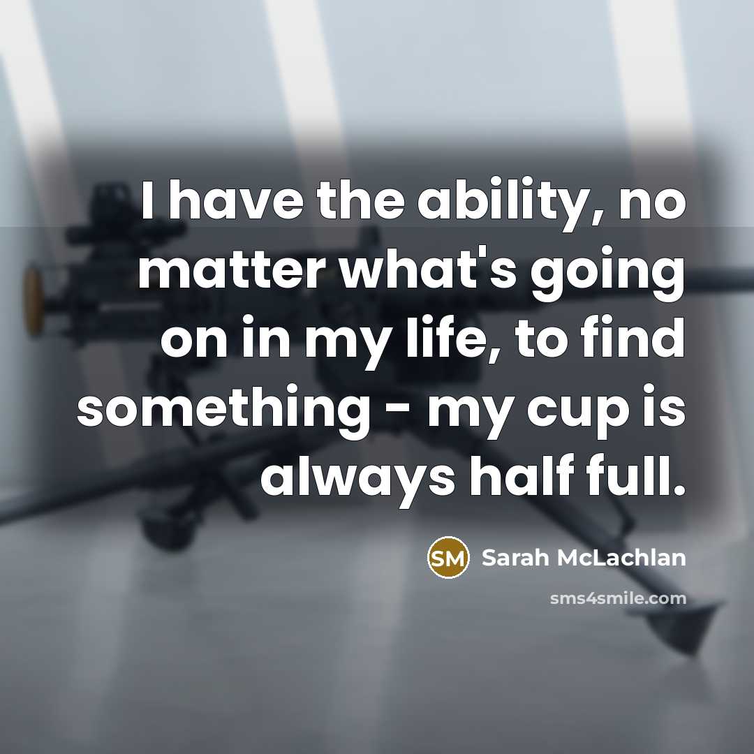“I have the ability, no matter what's going on in my life, to find something - my cup is always half full.” quote by Sarah McLachlan