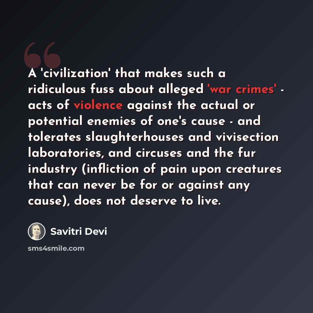 “A 'civilization' that makes such a ridiculous fuss about alleged 'war crimes' - acts of violence against the actual or potential enemies of one's cause - and tolerates slaughterhouses and vivisection laboratories, and circuses and the fur industry (infliction of pain upon creatures that can never…” quote by Savitri Devi