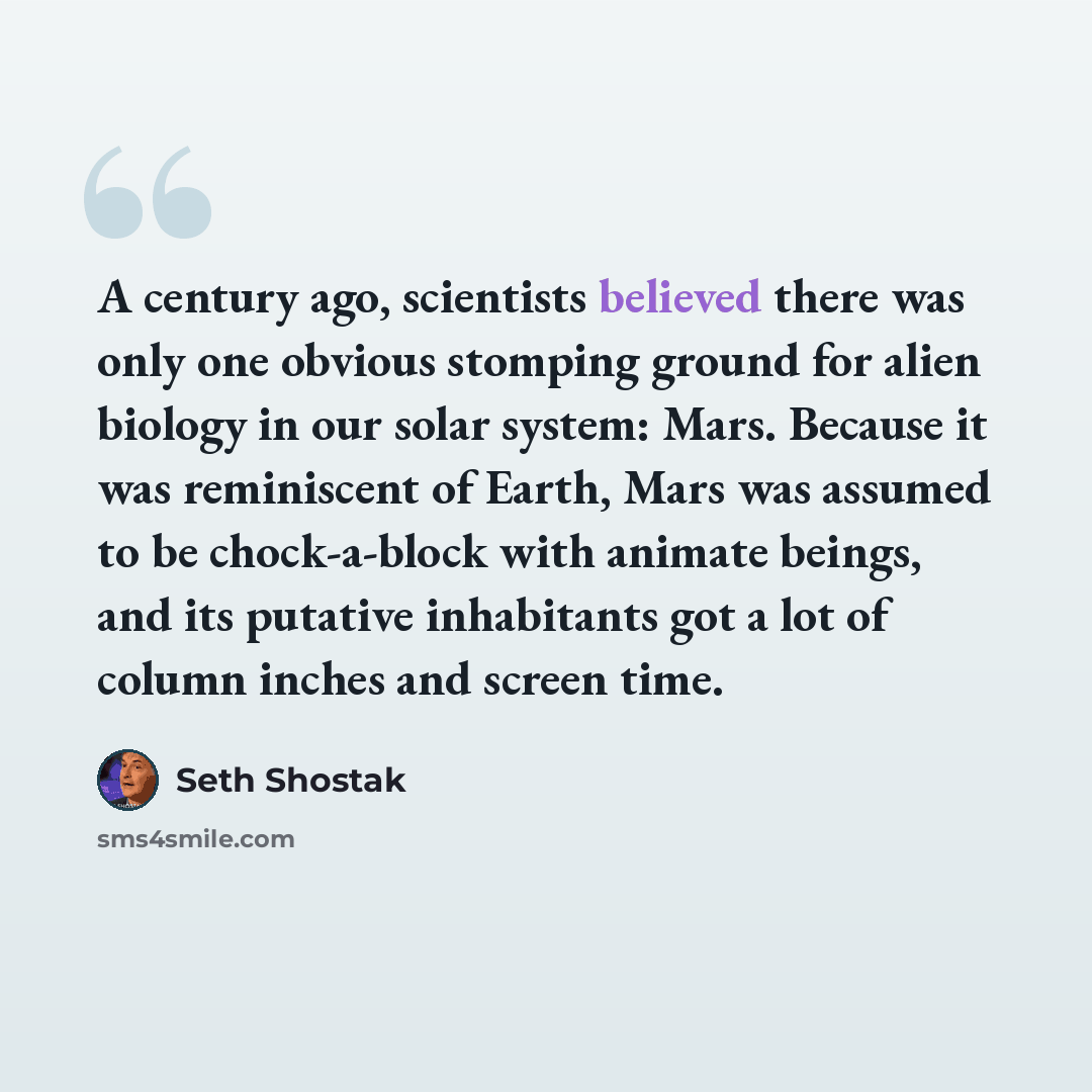 “A century ago, scientists believed there was only one obvious stomping ground for alien biology in our solar system: Mars. Because it was reminiscent of Earth, Mars was assumed to be chock-a-block with animate beings, and its putative inhabitants got a lot of column inches and screen time.” quote by Seth Shostak