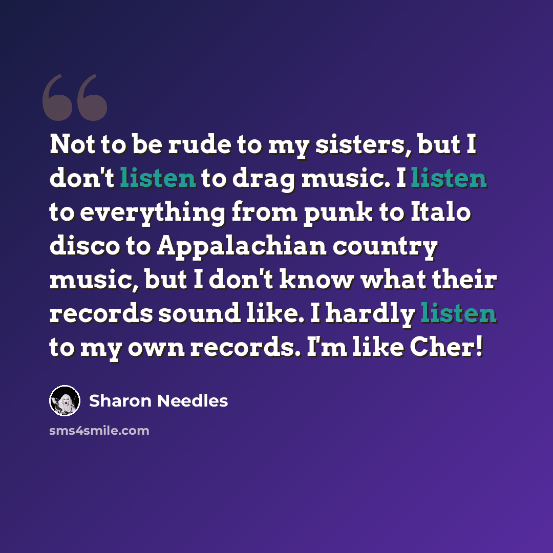 “Not to be rude to my sisters, but I don't listen to drag music. I listen to everything from punk to Italo disco to Appalachian country music, but I don't know what their records sound like. I hardly listen to my own records. I'm like Cher!” quote by Sharon Needles