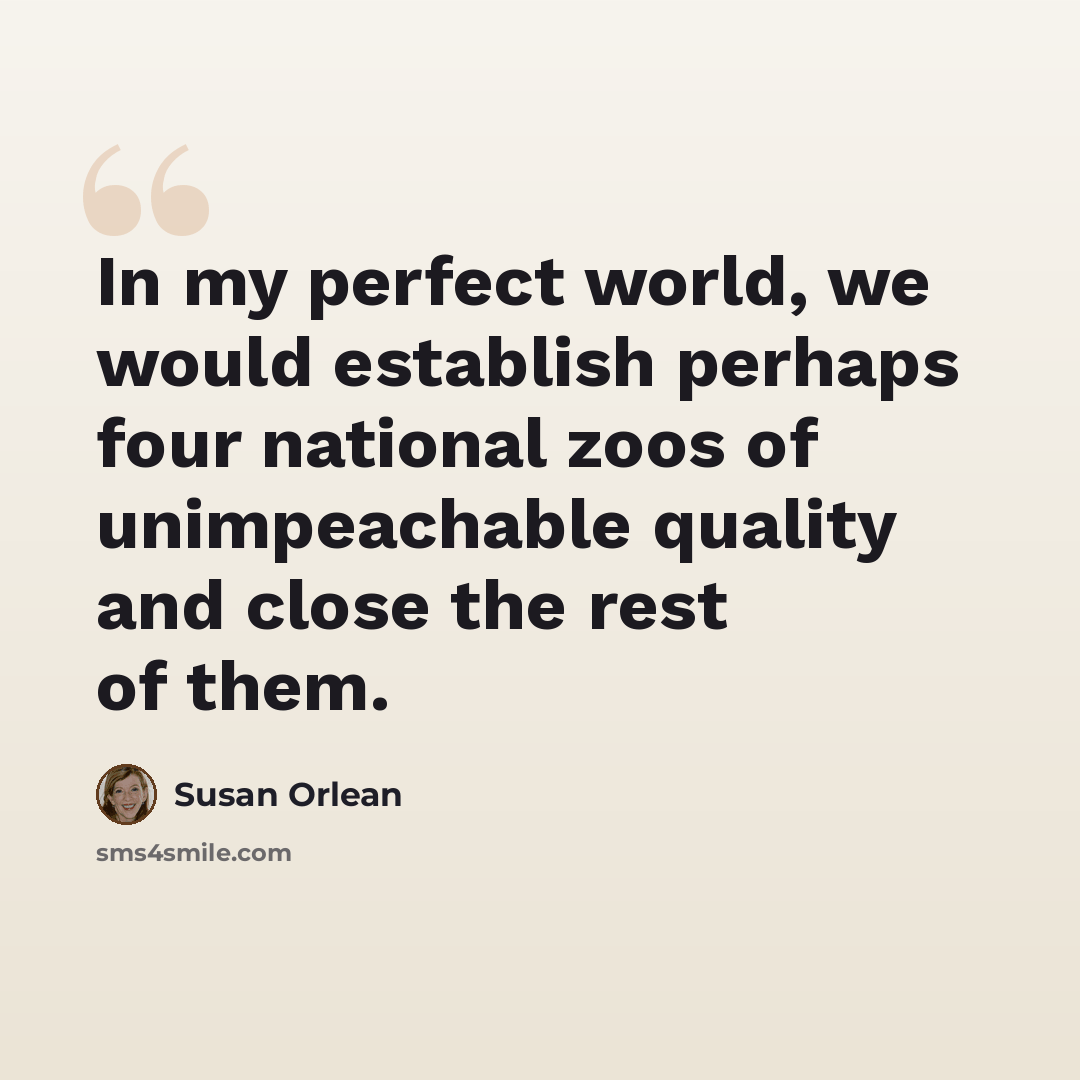 “In my perfect world, we would establish perhaps four national zoos of unimpeachable quality and close the rest of them.” quote by Susan Orlean