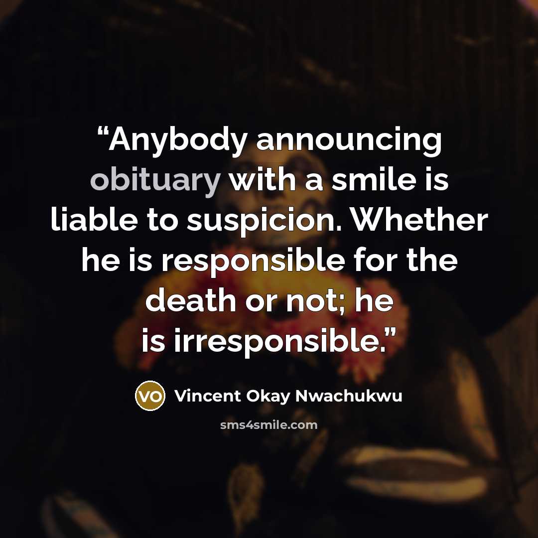 “Anybody announcing obituary with a smile is liable to suspicion. Whether he is responsible for the death or not; he is irresponsible.” quote by Vincent Okay Nwachukwu