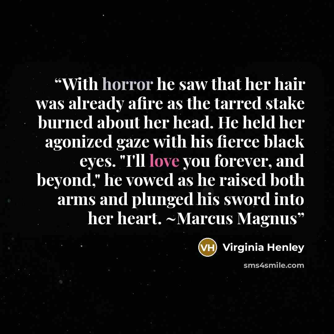 “With horror he saw that her hair was already afire as the tarred stake burned about her head. He held her agonized gaze with his fierce black eyes. "I'll love you forever, and beyond," he vowed as he raised both arms and plunged his sword into her heart. ~Marcus Magnus” quote by Virginia Henley