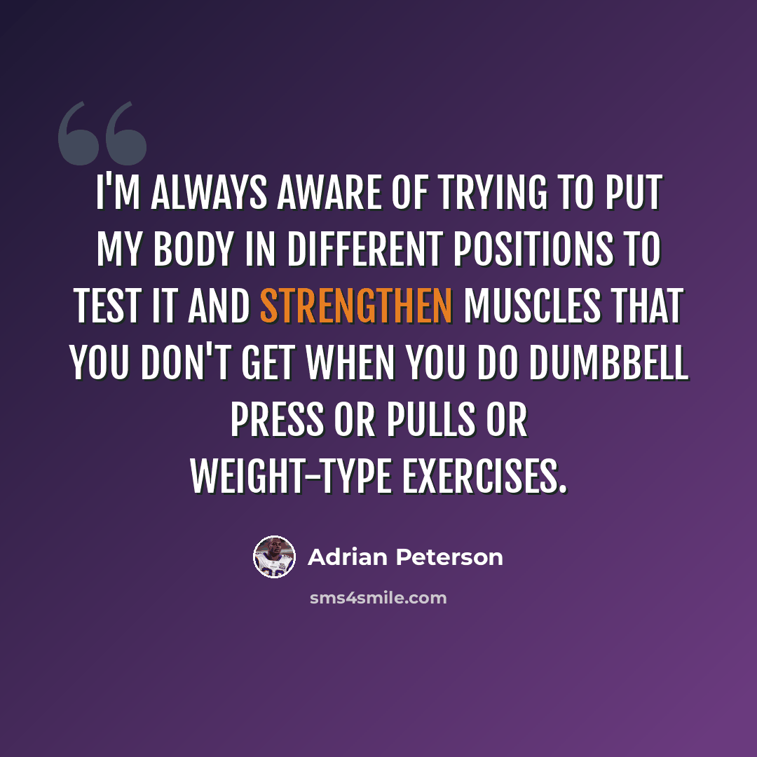 “I'm always aware of trying to put my body in different positions to test it and strengthen muscles that you don't get when you do dumbbell press or pulls or weight-type exercises.” quote by Adrian Peterson