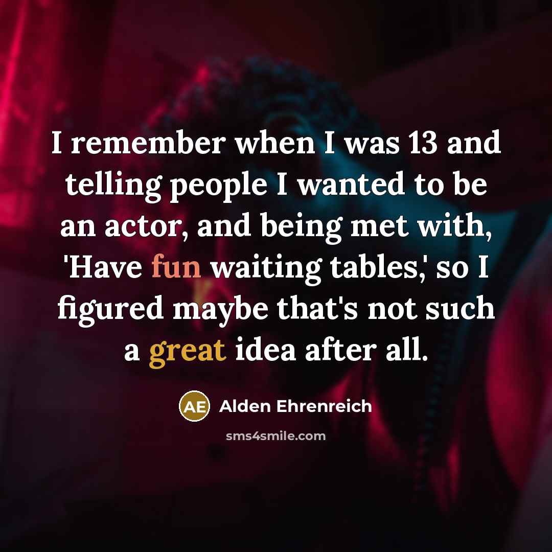 “I remember when I was 13 and telling people I wanted to be an actor, and being met with, 'Have fun waiting tables,' so I figured maybe that's not such a great idea after all.” quote by Alden Ehrenreich