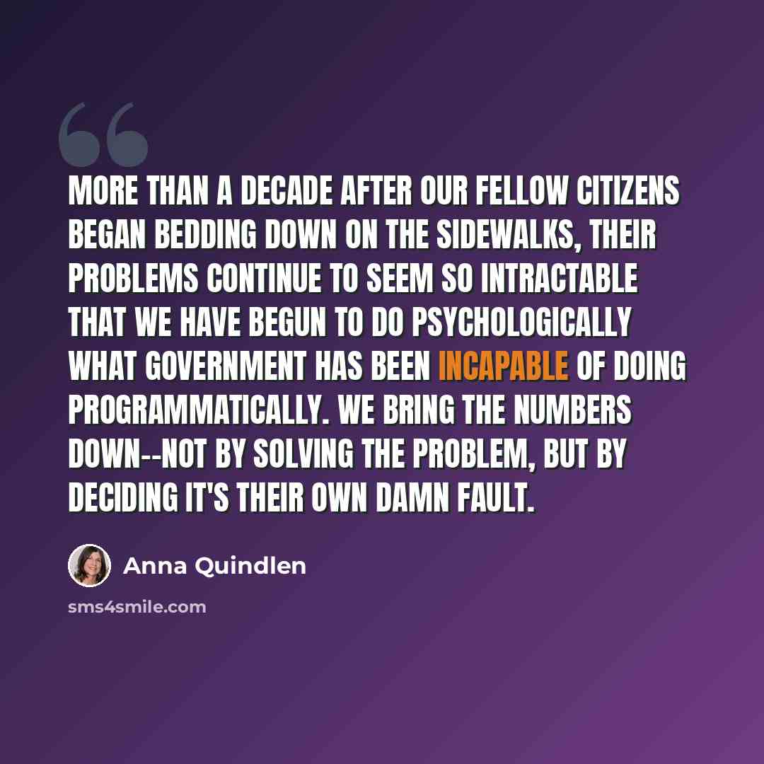 “More than a decade after our fellow citizens began bedding down on the sidewalks, their problems continue to seem so intractable that we have begun to do psychologically what government has been incapable of doing programmatically. We bring the numbers down--not by solving the problem, but by…” quote by Anna Quindlen
