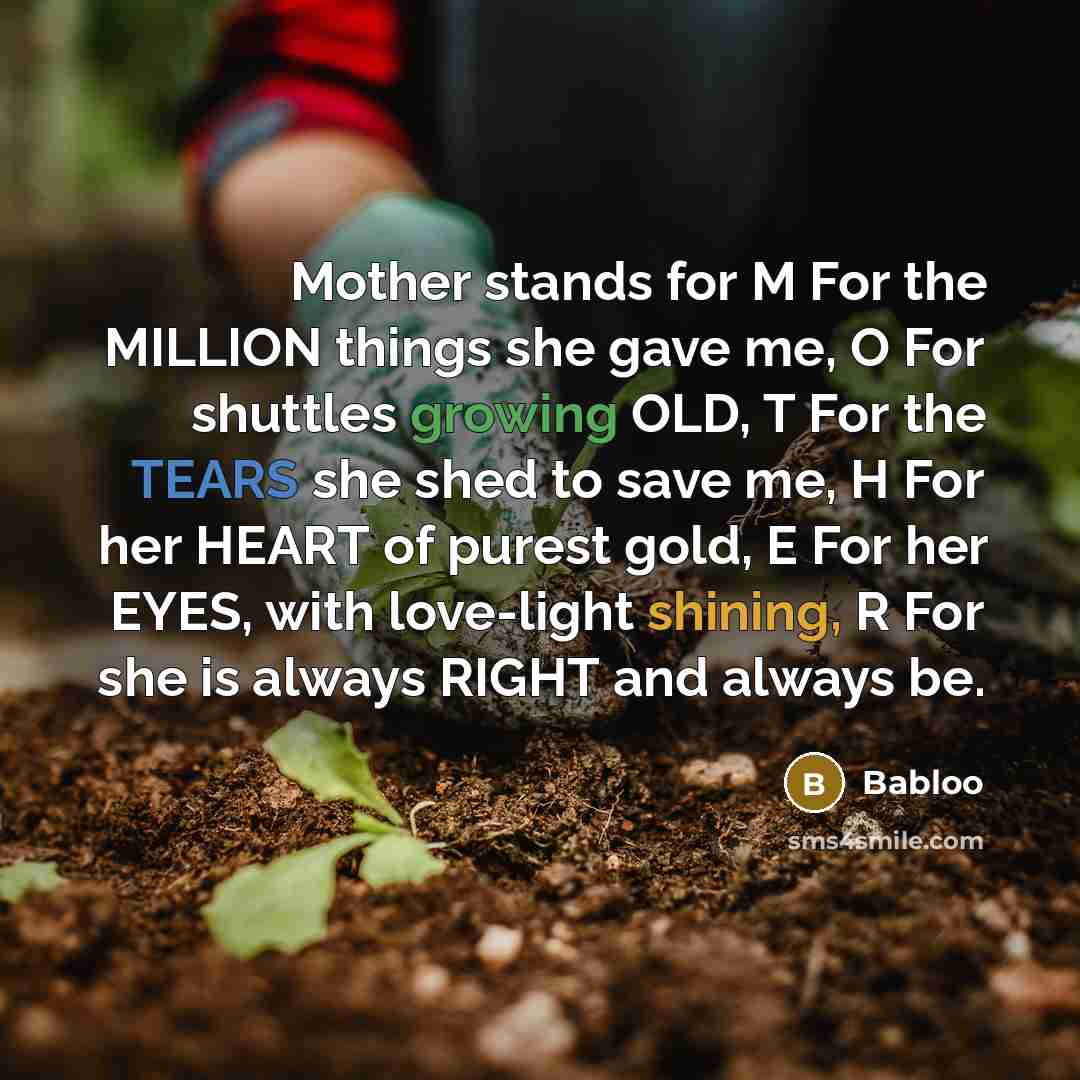 “Mother stands for M For the MILLION things she gave me, O For shuttles growing OLD, T For the TEARS she shed to save me, H For her HEART of purest gold, E For her EYES, with love-light shining, R For she is always RIGHT and always be.” quote by Babloo