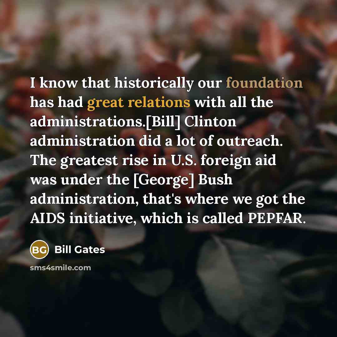 “I know that historically our foundation has had great relations with all the administrations.[Bill] Clinton administration did a lot of outreach. The greatest rise in U.S. foreign aid was under the [George] Bush administration, that's where we got the AIDS initiative, which is called PEPFAR.” quote by Bill Gates