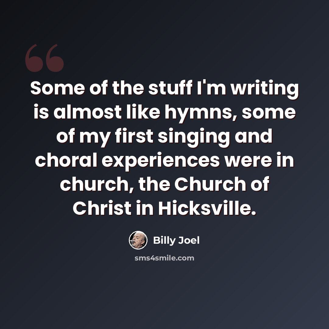 “Some of the stuff I'm writing is almost like hymns, some of my first singing and choral experiences were in church, the Church of Christ in Hicksville.” quote by Billy Joel