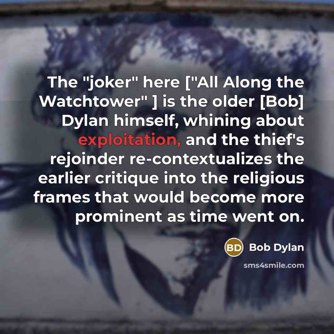 “The "joker" here ["All Along the Watchtower" ] is the older [Bob] Dylan himself, whining about exploitation, and the thief's rejoinder re-contextualizes the earlier critique into the religious frames that would become more prominent as time went on.” quote by Bob Dylan