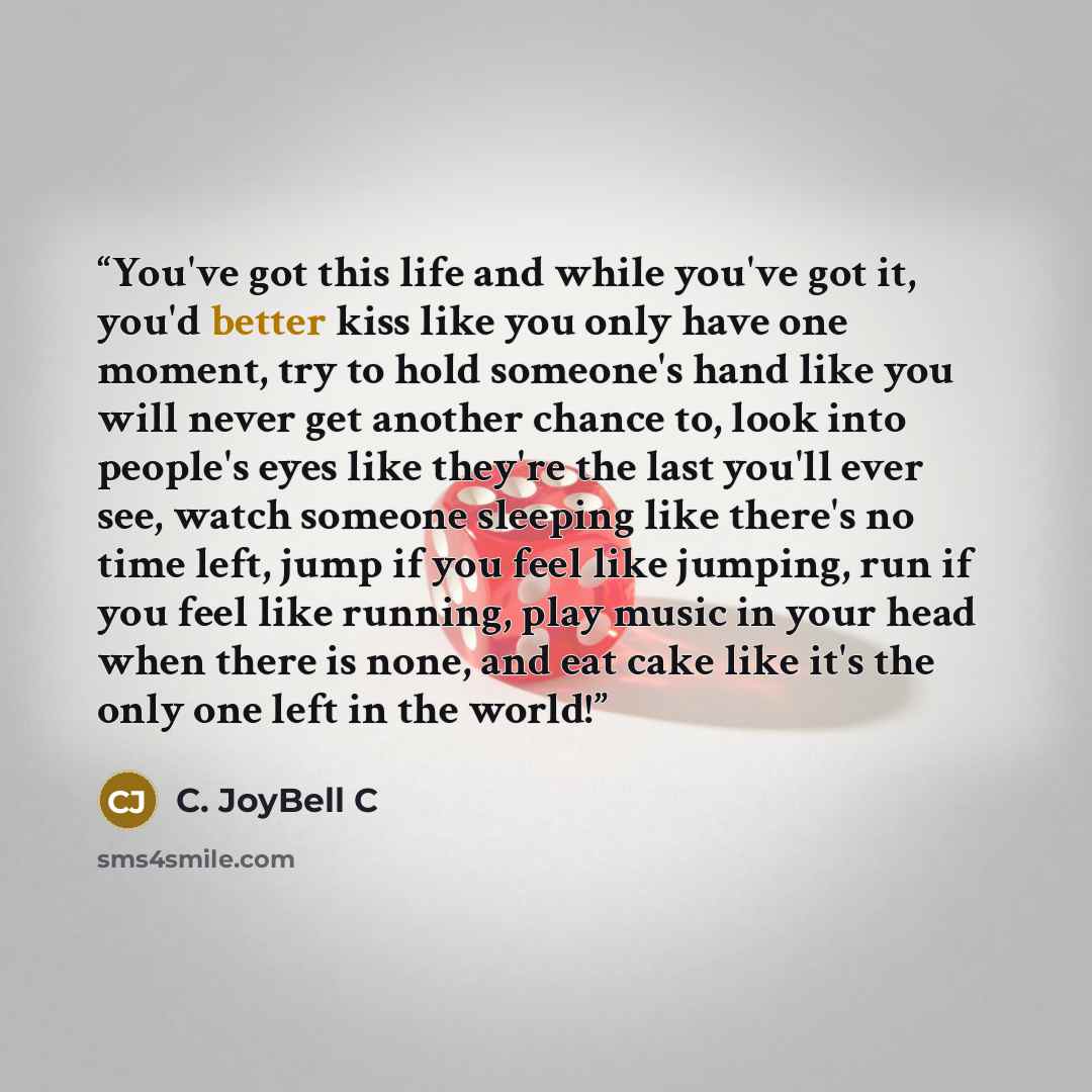 “You've got this life and while you've got it, you'd better kiss like you only have one moment, try to hold someone's hand like you will never get another chance to, look into people's eyes like they're the last you'll ever see, watch someone sleeping like there's no time left, jump if you feel…” quote by C. JoyBell C
